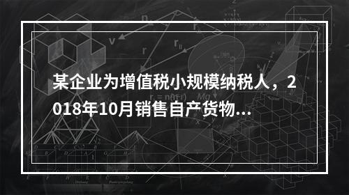 某企业为增值税小规模纳税人，2018年10月销售自产货物取得