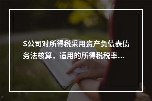 S公司对所得税采用资产负债表债务法核算，适用的所得税税率为2