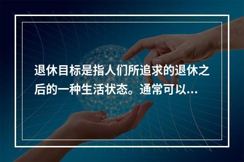 退休目标是指人们所追求的退休之后的一种生活状态。通常可以将