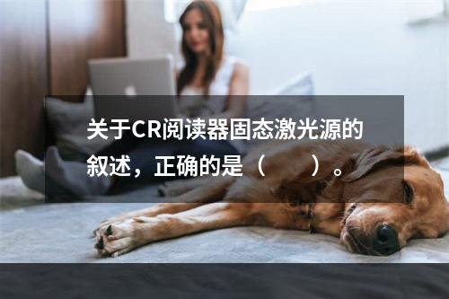 关于CR阅读器固态激光源的叙述，正确的是（　　）。