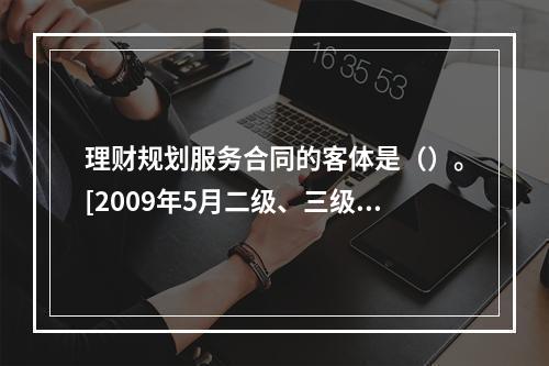 理财规划服务合同的客体是（）。[2009年5月二级、三级真题