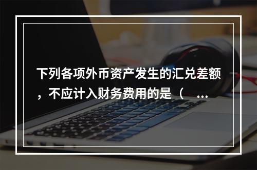 下列各项外币资产发生的汇兑差额，不应计入财务费用的是（　）。