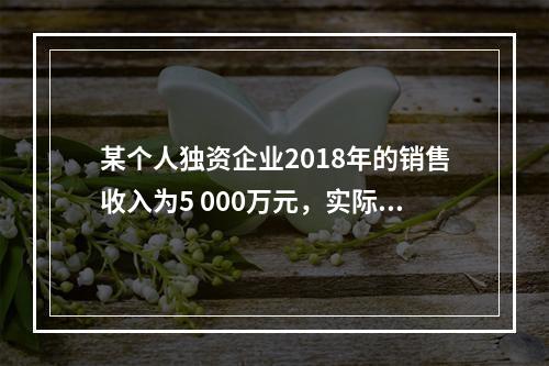 某个人独资企业2018年的销售收入为5 000万元，实际支出