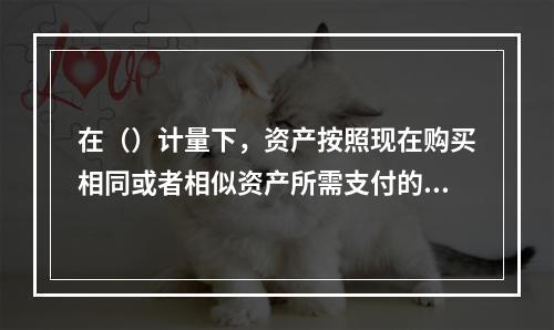 在（）计量下，资产按照现在购买相同或者相似资产所需支付的现金