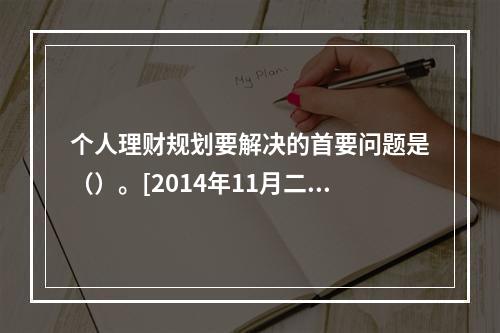 个人理财规划要解决的首要问题是（）。[2014年11月二级真