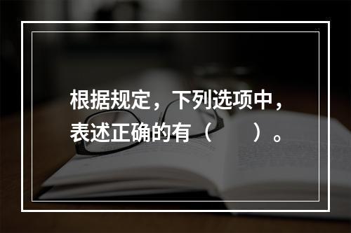 根据规定，下列选项中，表述正确的有（　　）。