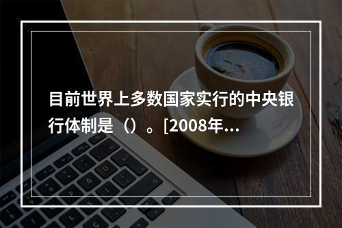 目前世界上多数国家实行的中央银行体制是（）。[2008年5月