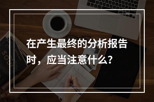 在产生最终的分析报告时，应当注意什么？