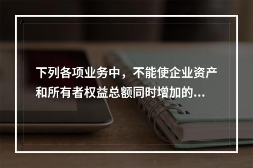 下列各项业务中，不能使企业资产和所有者权益总额同时增加的是（