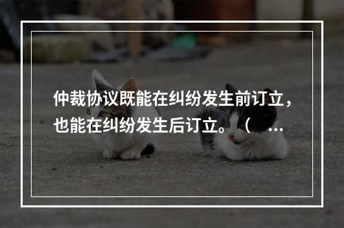 仲裁协议既能在纠纷发生前订立，也能在纠纷发生后订立。（　　）