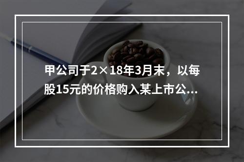 甲公司于2×18年3月末，以每股15元的价格购入某上市公司股