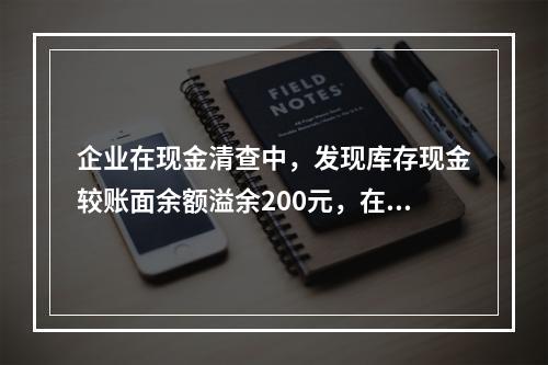 企业在现金清查中，发现库存现金较账面余额溢余200元，在未经