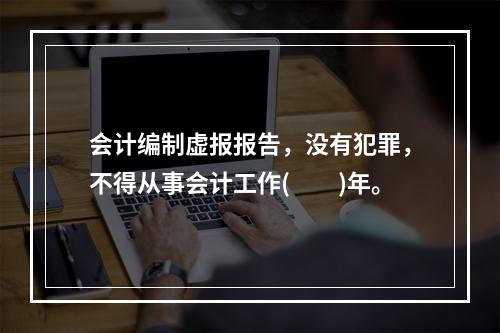 会计编制虚报报告，没有犯罪，不得从事会计工作(  )年。