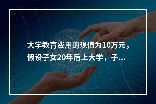 大学教育费用的现值为10万元，假设子女20年后上大学，子女上