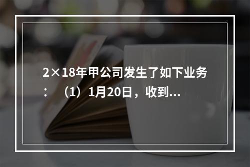 2×18年甲公司发生了如下业务： （1）1月20日，收到增值