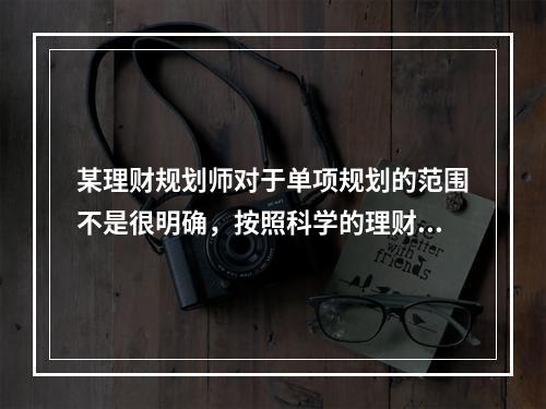 某理财规划师对于单项规划的范围不是很明确，按照科学的理财方