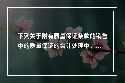 下列关于附有质量保证条款的销售中的质量保证的会计处理中，正确