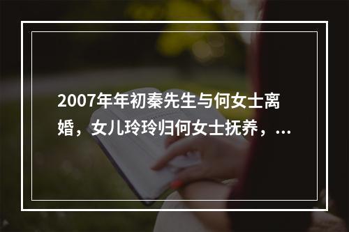 2007年年初秦先生与何女士离婚，女儿玲玲归何女士抚养，2