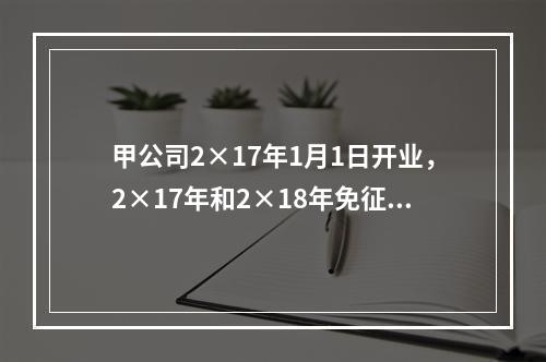 甲公司2×17年1月1日开业，2×17年和2×18年免征企业