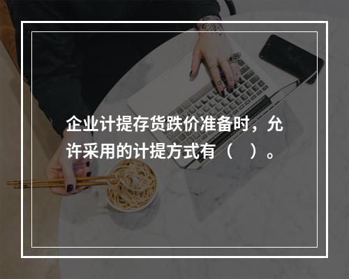 企业计提存货跌价准备时，允许采用的计提方式有（　）。