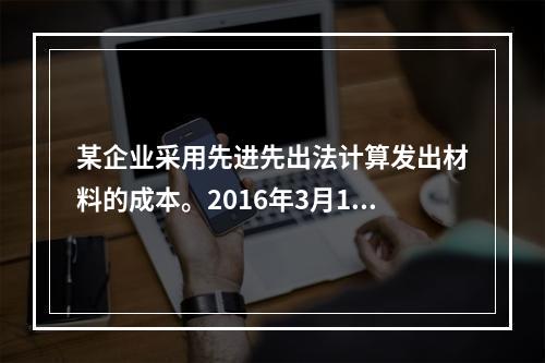 某企业采用先进先出法计算发出材料的成本。2016年3月1日结