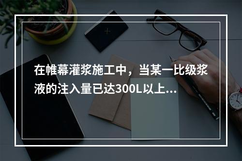 在帷幕灌浆施工中，当某一比级浆液的注入量已达300L以上或灌