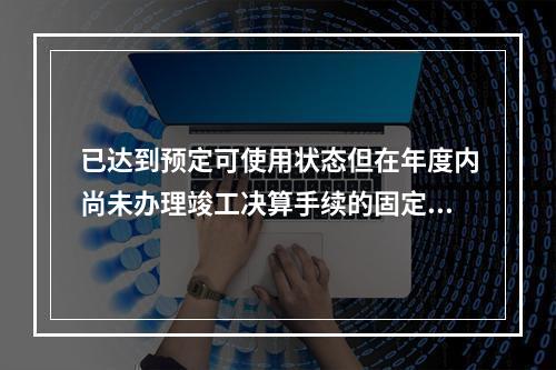 已达到预定可使用状态但在年度内尚未办理竣工决算手续的固定资产