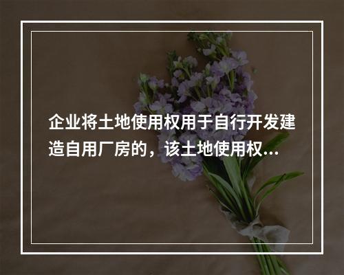 企业将土地使用权用于自行开发建造自用厂房的，该土地使用权与厂