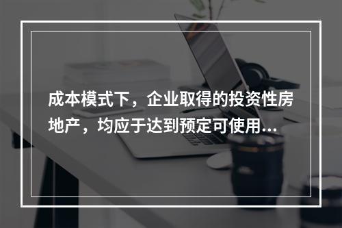 成本模式下，企业取得的投资性房地产，均应于达到预定可使用状态