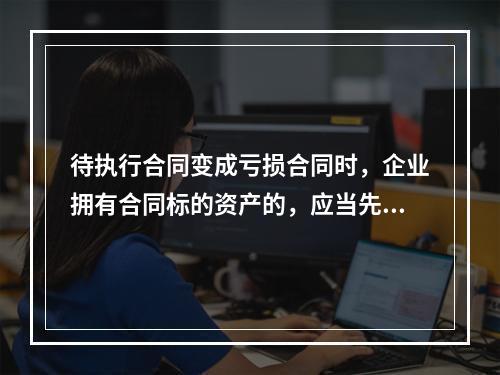 待执行合同变成亏损合同时，企业拥有合同标的资产的，应当先对标