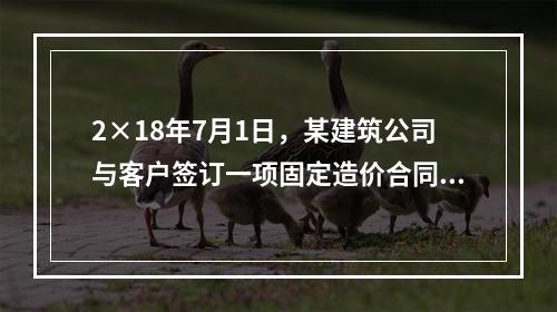 2×18年7月1日，某建筑公司与客户签订一项固定造价合同，承