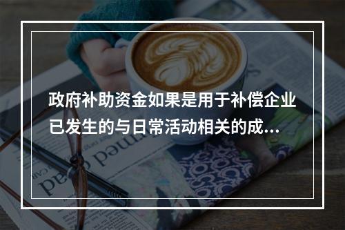 政府补助资金如果是用于补偿企业已发生的与日常活动相关的成本费