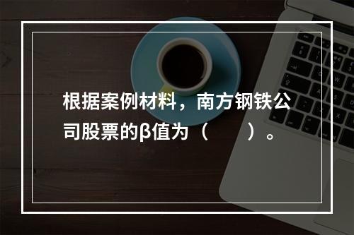 根据案例材料，南方钢铁公司股票的β值为（　　）。