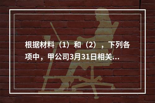 根据材料（1）和（2），下列各项中，甲公司3月31日相关科目