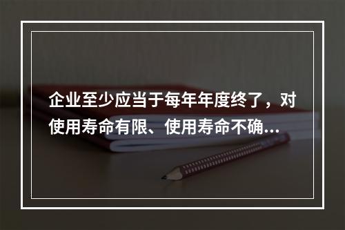 企业至少应当于每年年度终了，对使用寿命有限、使用寿命不确定的