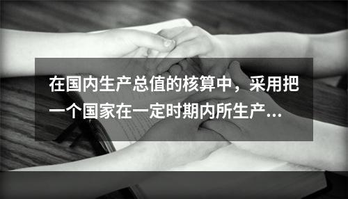 在国内生产总值的核算中，采用把一个国家在一定时期内所生产的全