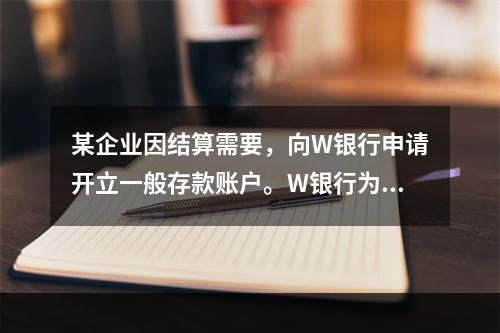 某企业因结算需要，向W银行申请开立一般存款账户。W银行为该账