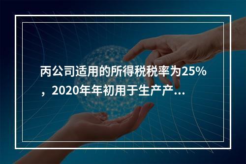 丙公司适用的所得税税率为25%，2020年年初用于生产产品的