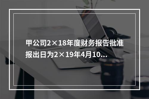 甲公司2×18年度财务报告批准报出日为2×19年4月10日。