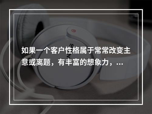 如果一个客户性格属于常常改变主意或离题，有丰富的想象力，在做