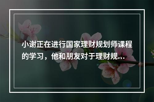 小谢正在进行国家理财规划师课程的学习，他和朋友对于理财规划步