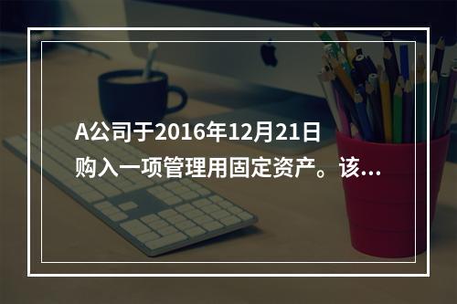 A公司于2016年12月21日购入一项管理用固定资产。该项固