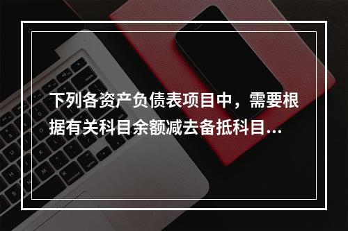 下列各资产负债表项目中，需要根据有关科目余额减去备抵科目后的