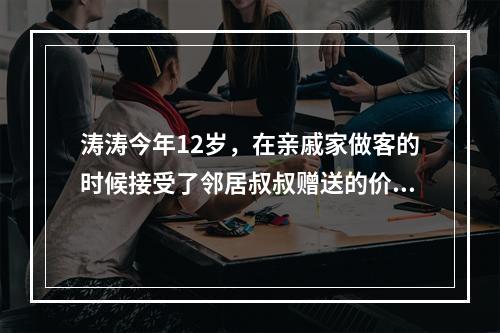 涛涛今年12岁，在亲戚家做客的时候接受了邻居叔叔赠送的价值2