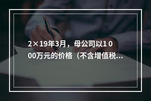 2×19年3月，母公司以1 000万元的价格（不含增值税额）