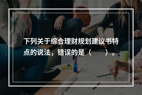 下列关于综合理财规划建议书特点的说法，错误的是（　　）。