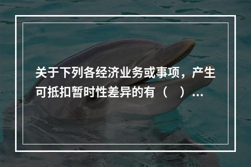 关于下列各经济业务或事项，产生可抵扣暂时性差异的有（　）。