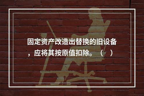 固定资产改造出替换的旧设备，应将其按原值扣除。（　）