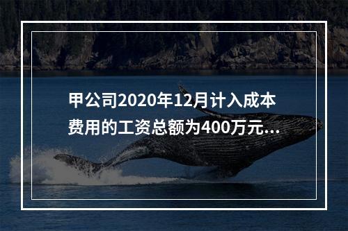 甲公司2020年12月计入成本费用的工资总额为400万元，至