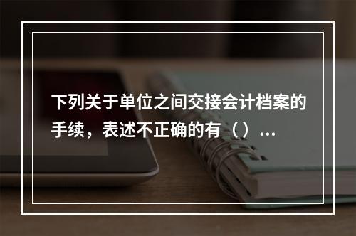 下列关于单位之间交接会计档案的手续，表述不正确的有（ ）。